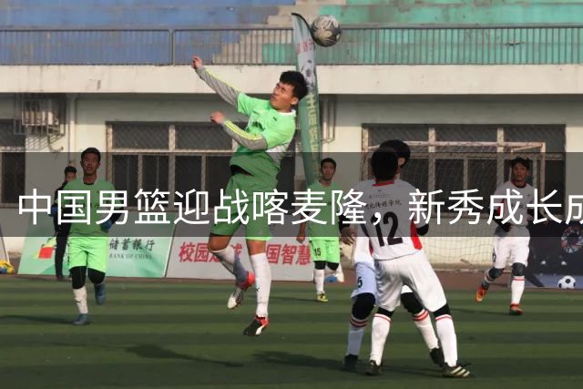中国男篮迎战喀麦隆，新秀成长成焦点