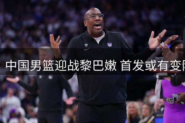 中国男篮迎战黎巴嫩 首发或有变阵 杨瀚森或担重任