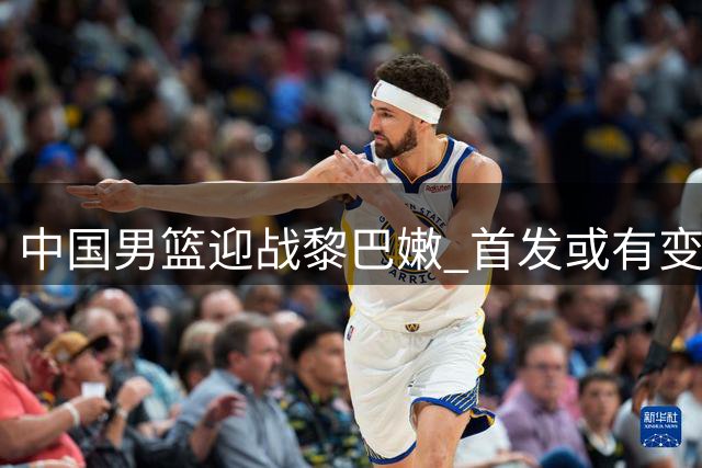 中国男篮迎战黎巴嫩 首发或有变阵 杨瀚森或担重任