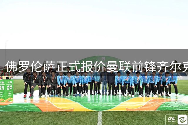 佛罗伦萨正式报价曼联前锋齐尔克泽 双方正在协商