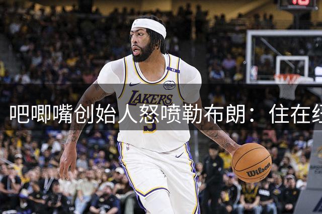 吧唧嘴创始人怒喷勒布朗：住在纽约替费城打球，这是费城最黑暗的一天