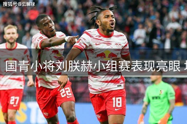 国青小将刘朕赫小组赛表现亮眼 场均6分展现高效进攻