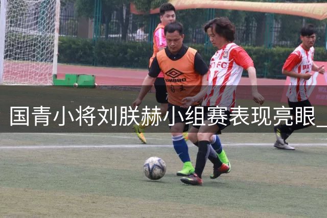 国青小将刘朕赫小组赛表现亮眼 场均6分展现高效进攻
