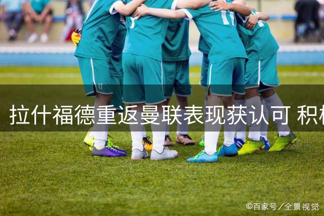 拉什福德重返曼联表现获认可 积极态度或助其留队