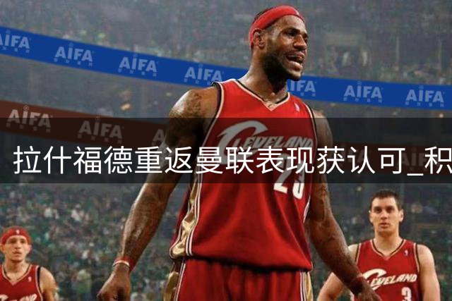 拉什福德重返曼联表现获认可 积极态度或助其留队