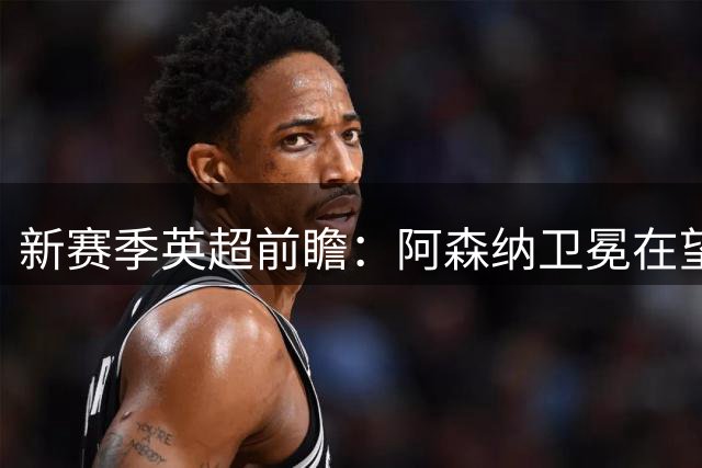 新赛季英超前瞻：阿森纳卫冕在望，热刺大换血