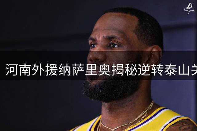 河南外援纳萨里奥揭秘逆转泰山关键：足协杯消耗致体能危机