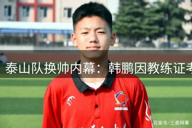 泰山队换帅内幕：韩鹏因教练证考试主动请辞 文旅高层变动成催化剂
