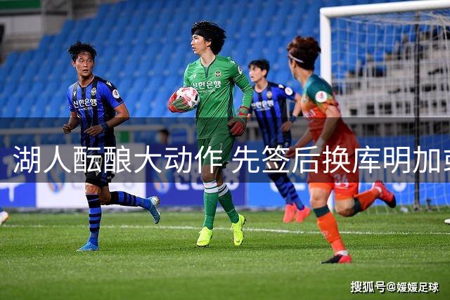 湖人酝酿大动作 先签后换库明加或成真