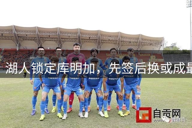 湖人锁定库明加，先签后换或成最佳方案