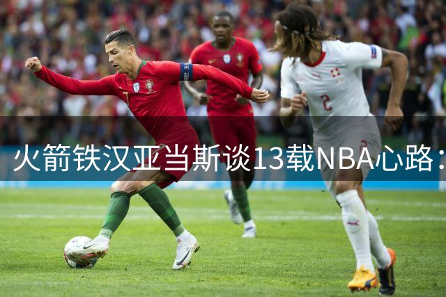火箭铁汉亚当斯谈13载NBA心路：享受巅峰竞技 盼为新西兰续写传奇