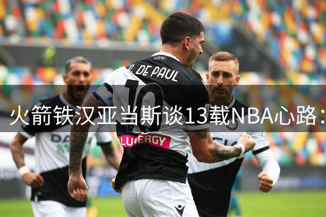 火箭铁汉亚当斯谈13载NBA心路：享受巅峰竞技 盼为新西兰续写传奇