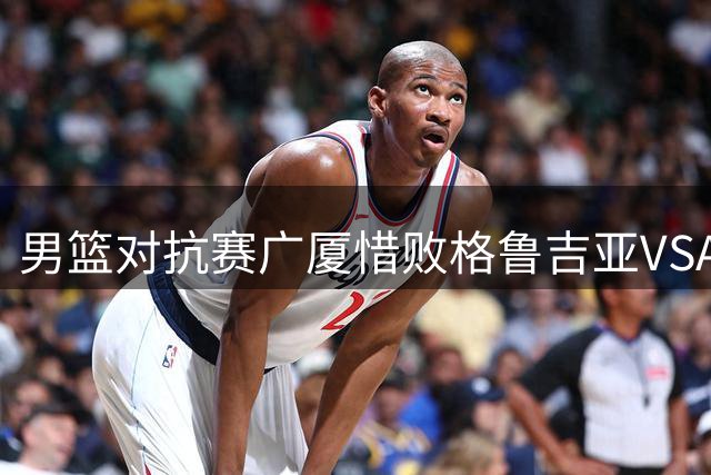 男篮对抗赛广厦惜败格鲁吉亚VSA 孙铭徽贡献13分
