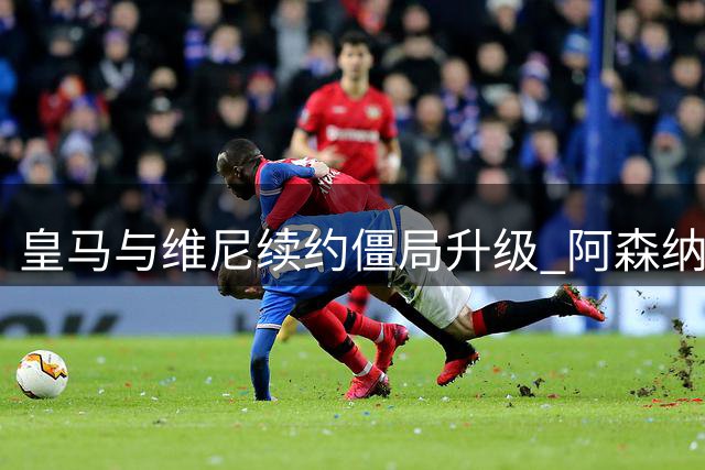 皇马与维尼续约僵局升级 阿森纳或成最大赢家