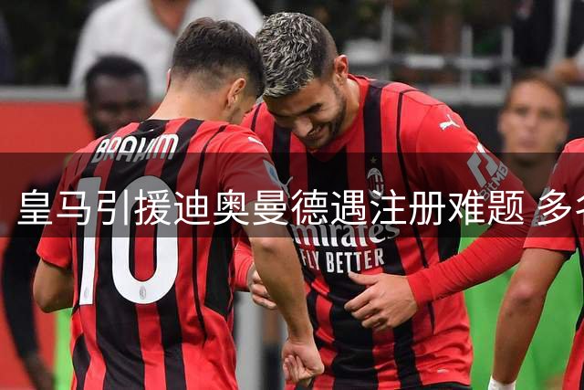 皇马引援迪奥曼德遇注册难题 多名球员拒离队致阵容超编