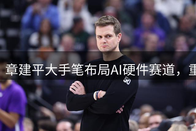 章建平大手笔布局AI硬件赛道，重仓股集体大涨