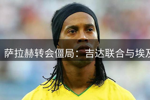萨拉赫转会僵局：吉达联合与埃及球星薪资谈判陷入困境