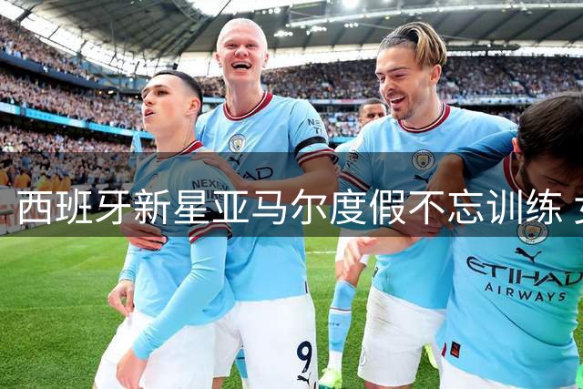 西班牙新星亚马尔度假不忘训练 女友晒照曝光其自律日常