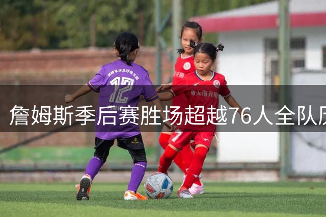 詹姆斯季后赛胜场超越76人全队历史总和