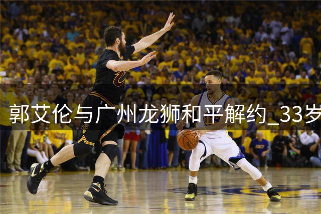 郭艾伦与广州龙狮和平解约 33岁老将伤病缠身不言退