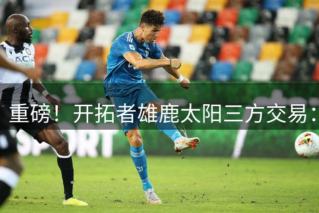 重磅！开拓者雄鹿太阳三方交易：利拉德去雄鹿