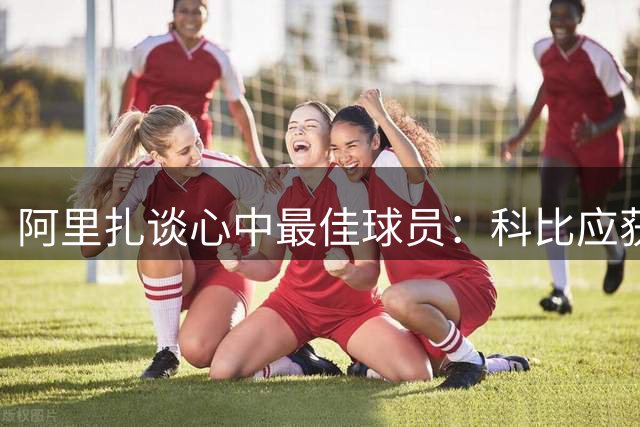 阿里扎谈心中最佳球员：科比应获更多认可，打法酷似乔丹