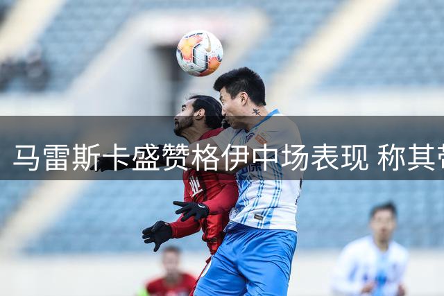 马雷斯卡盛赞格伊中场表现 称其带来战术灵活性