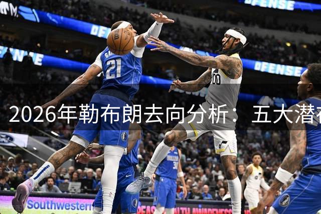 2026年勒布朗去向分析：五大潜在下家适配度深度解析